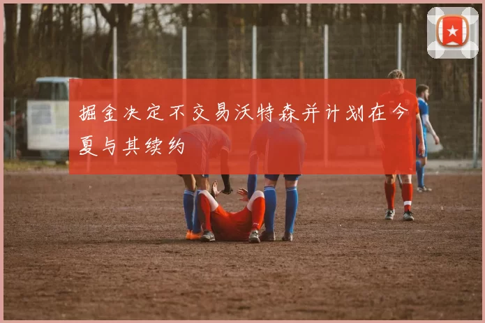 掘金决定不交易沃特森并计划在今夏与其续约