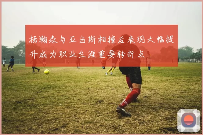 杨瀚森与亚当斯相撞后表现大幅提升成为职业生涯重要转折点