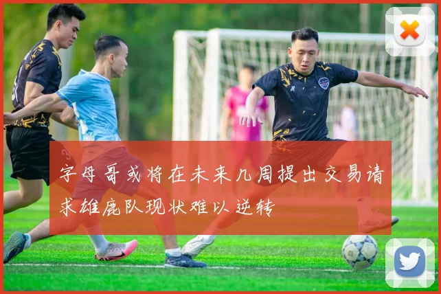 字母哥或将在未来几周提出交易请求雄鹿队现状难以逆转