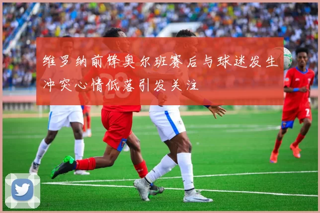 维罗纳前锋奥尔班赛后与球迷发生冲突心情低落引发关注