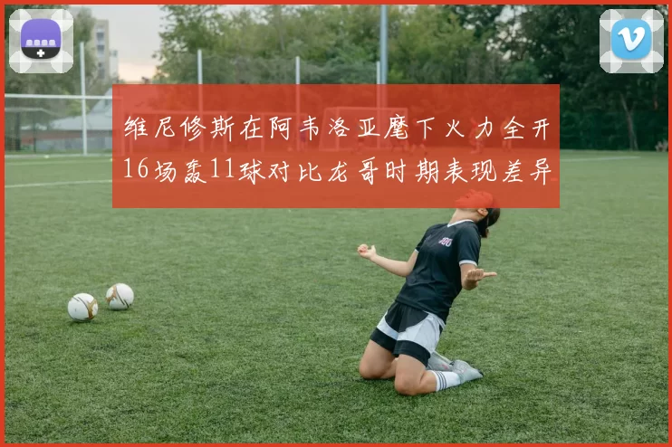 维尼修斯在阿韦洛亚麾下火力全开16场轰11球对比龙哥时期表现差异明显