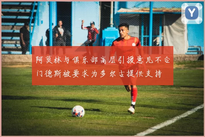 阿莫林与俱乐部高层引援意见不合门德斯被要求为多尔古提供支持