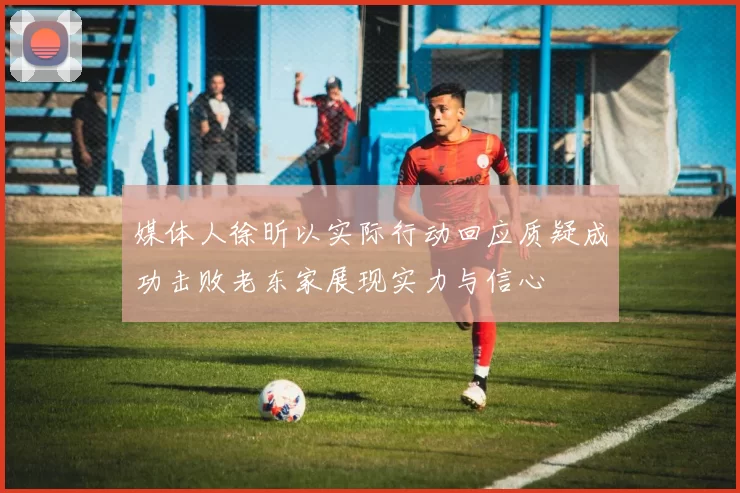 媒体人徐昕以实际行动回应质疑成功击败老东家展现实力与信心