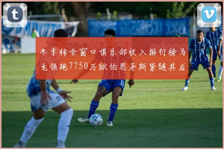冬季转会窗口俱乐部收入排行榜马竞领跑7750万欧伯恩茅斯紧随其后7200万欧