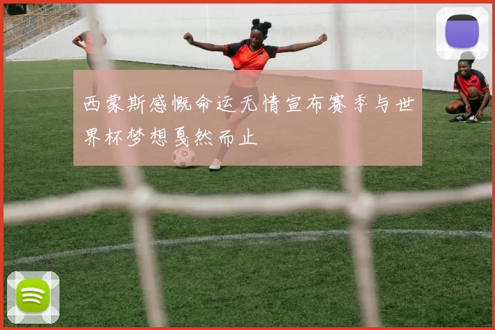 西蒙斯感慨命运无情宣布赛季与世界杯梦想戛然而止