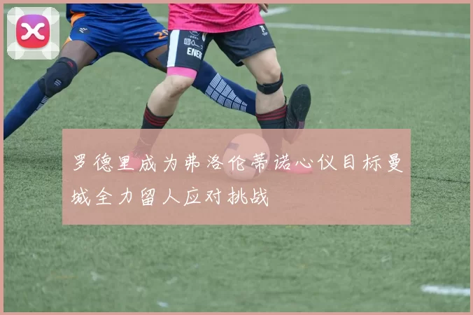 罗德里成为弗洛伦蒂诺心仪目标曼城全力留人应对挑战