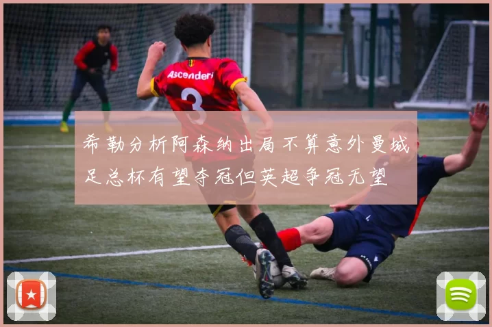 希勒分析阿森纳出局不算意外曼城足总杯有望夺冠但英超争冠无望