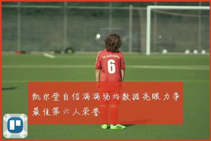 凯尔登自信满满场均数据亮眼力争最佳第六人荣誉