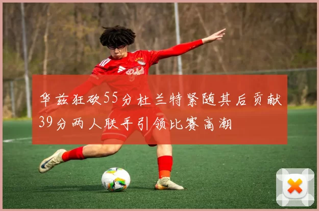 华兹狂砍55分杜兰特紧随其后贡献39分两人联手引领比赛高潮
