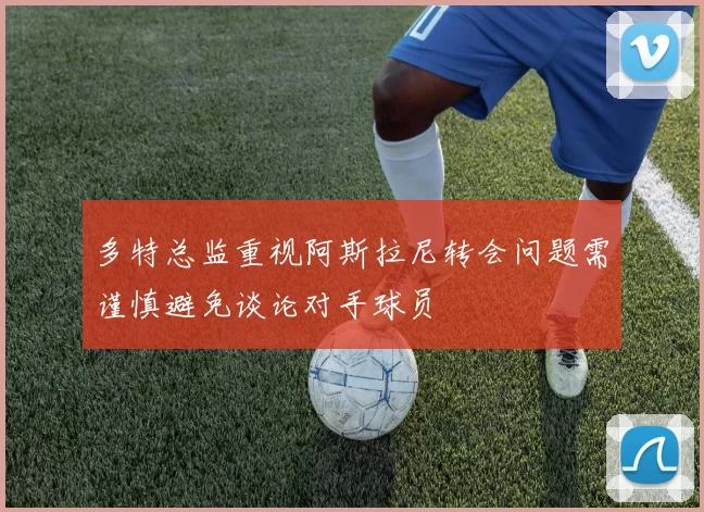 多特总监重视阿斯拉尼转会问题需谨慎避免谈论对手球员